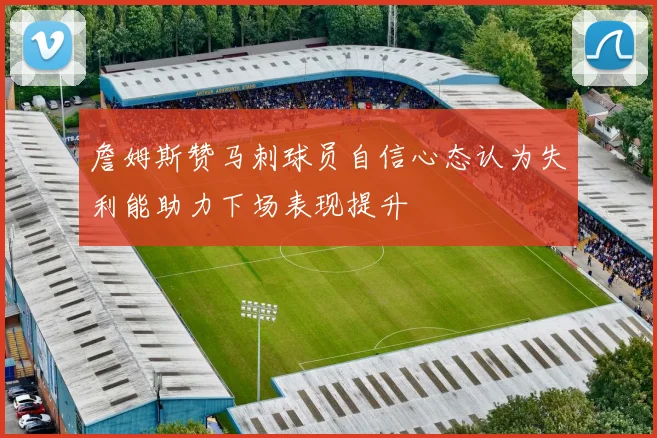詹姆斯赞马刺球员自信心态认为失利能助力下场表现提升