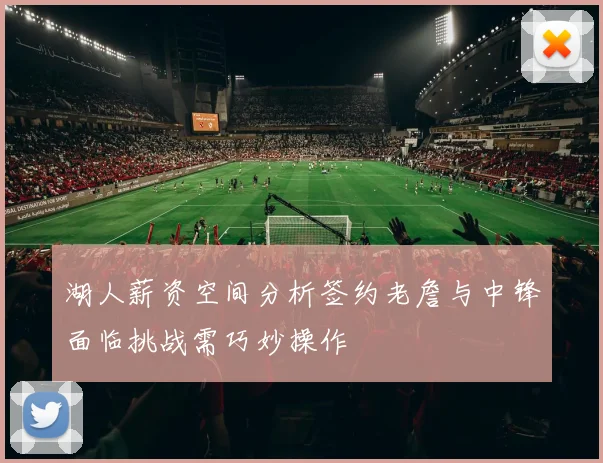 湖人薪资空间分析签约老詹与中锋面临挑战需巧妙操作