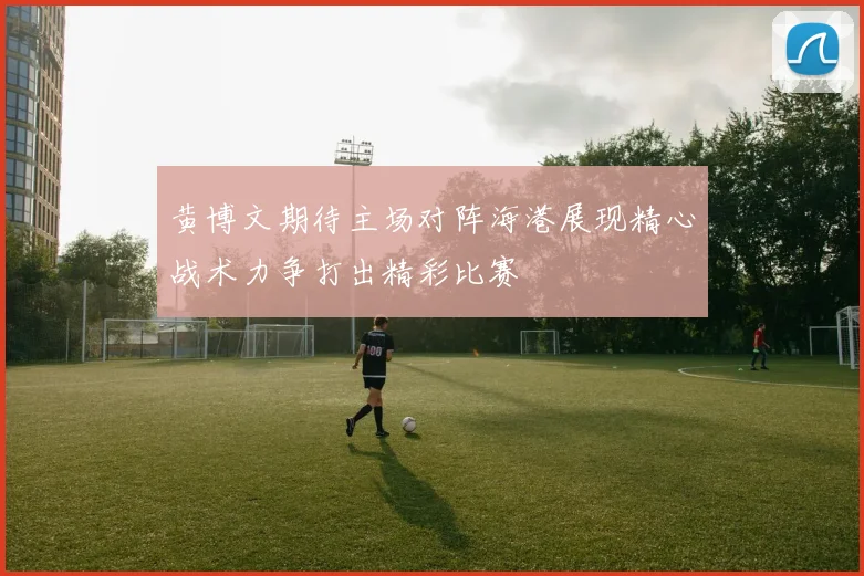 黄博文期待主场对阵海港展现精心战术力争打出精彩比赛
