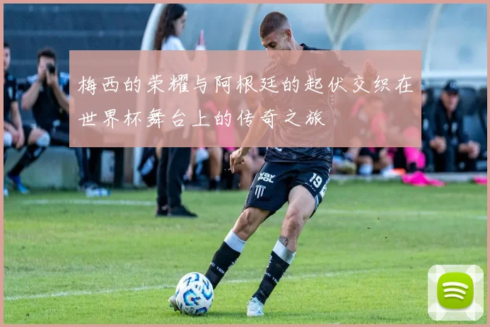 梅西的荣耀与阿根廷的起伏交织在世界杯舞台上的传奇之旅