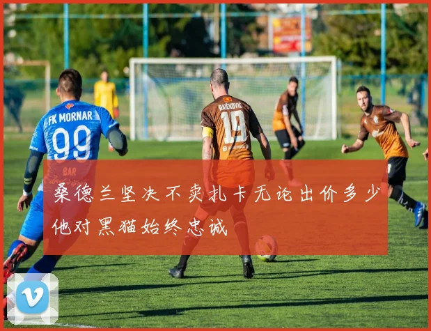 桑德兰坚决不卖扎卡无论出价多少他对黑猫始终忠诚