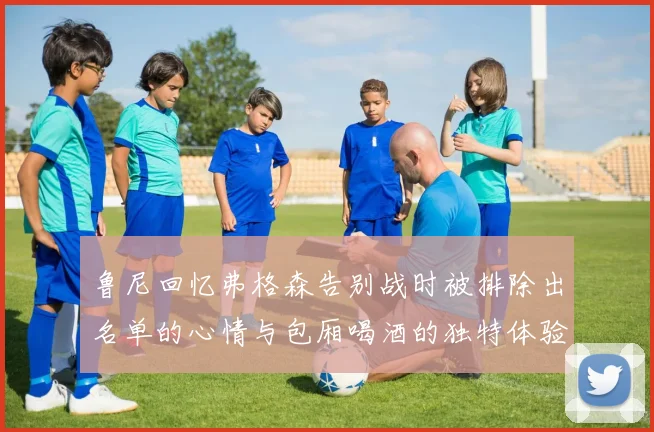 鲁尼回忆弗格森告别战时被排除出名单的心情与包厢喝酒的独特体验