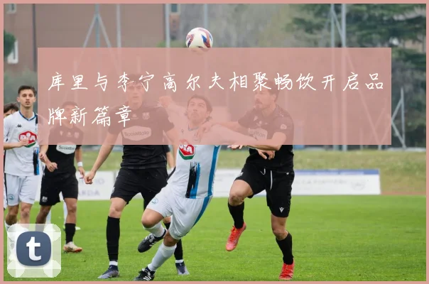 库里与李宁高尔夫相聚畅饮开启品牌新篇章