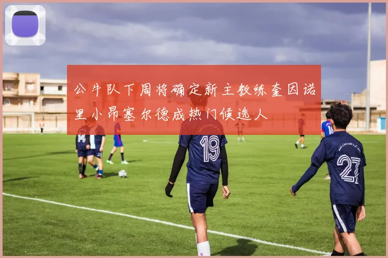 公牛队下周将确定新主教练奎因诺里小昂塞尔德成热门候选人