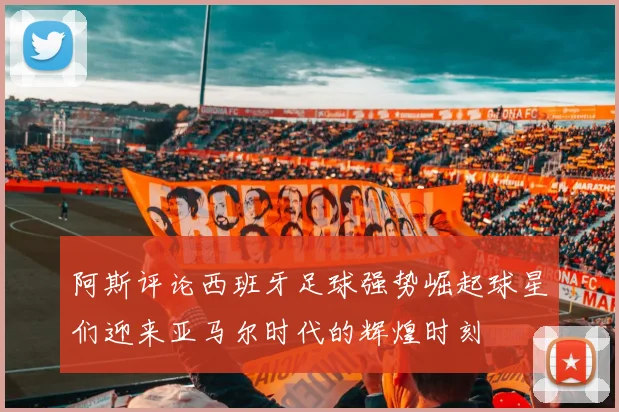 阿斯评论西班牙足球强势崛起球星们迎来亚马尔时代的辉煌时刻