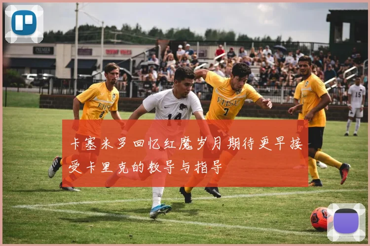 卡塞米罗回忆红魔岁月期待更早接受卡里克的教导与指导