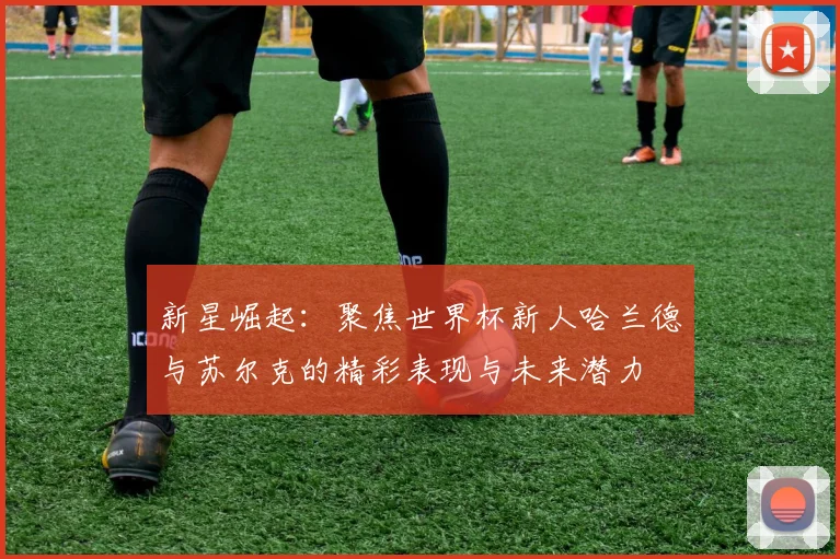 新星崛起：聚焦世界杯新人哈兰德与苏尔克的精彩表现与未来潜力